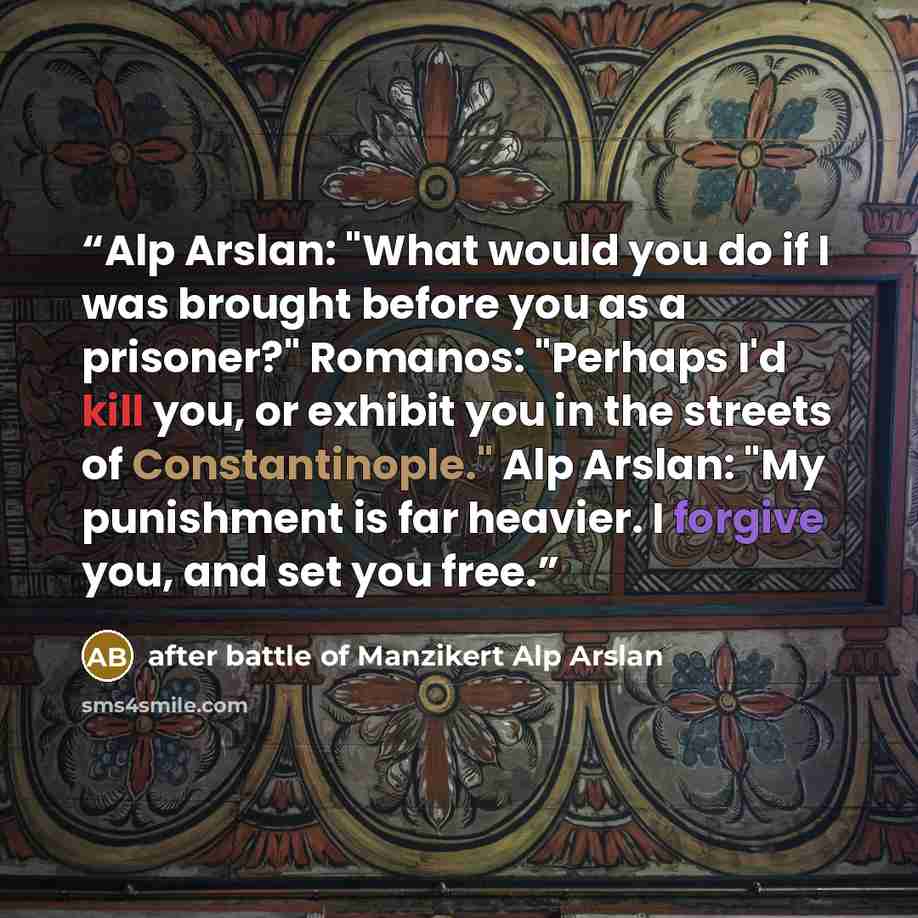 “Alp Arslan: "What would you do if I was brought before you as a prisoner?" Romanos: "Perhaps I'd kill you, or exhibit you in the streets of Constantinople." Alp Arslan: "My punishment is far heavier. I forgive you, and set you free.” quote by after battle of Manzikert Alp Arslan