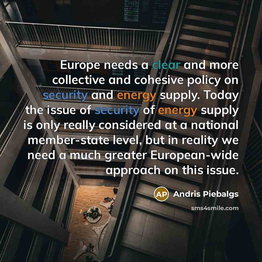 “Europe needs a clear and more collective and cohesive policy on security and energy supply. Today the issue of security of energy supply is only really considered at a national member-state level, but in reality we need a much greater European-wide approach on this issue.” quote by Andris Piebalgs