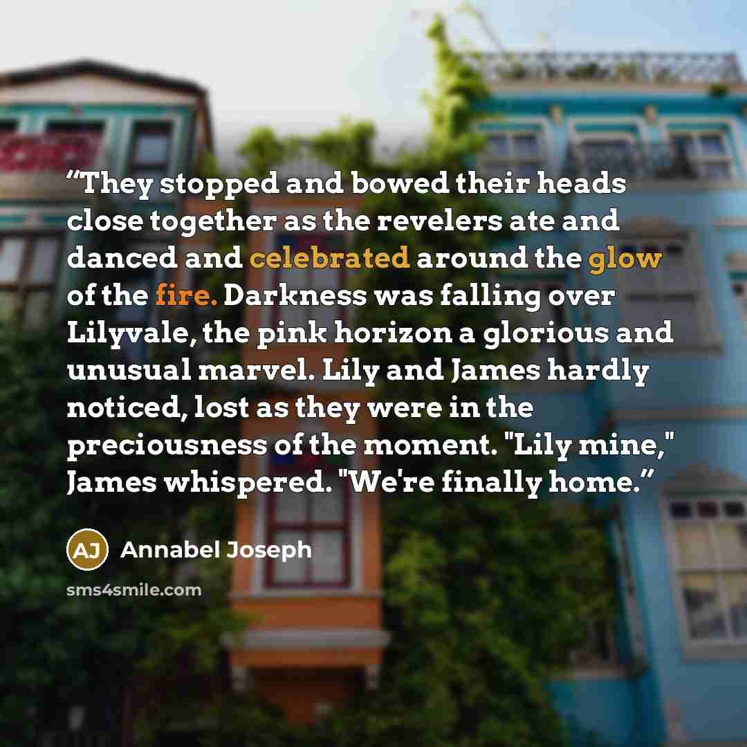 “They stopped and bowed their heads close together as the revelers ate and danced and celebrated around the glow of the fire. Darkness was falling over Lilyvale, the pink horizon a glorious and unusual marvel. Lily and James hardly noticed, lost as they were in the preciousness of the moment. "Lily…” quote by Annabel Joseph