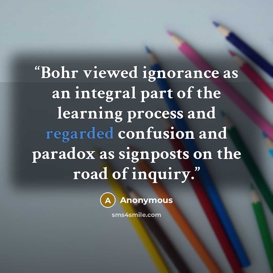 “Bohr viewed ignorance as an integral part of the learning process and regarded confusion and paradox as signposts on the road of inquiry.” quote by Anonymous