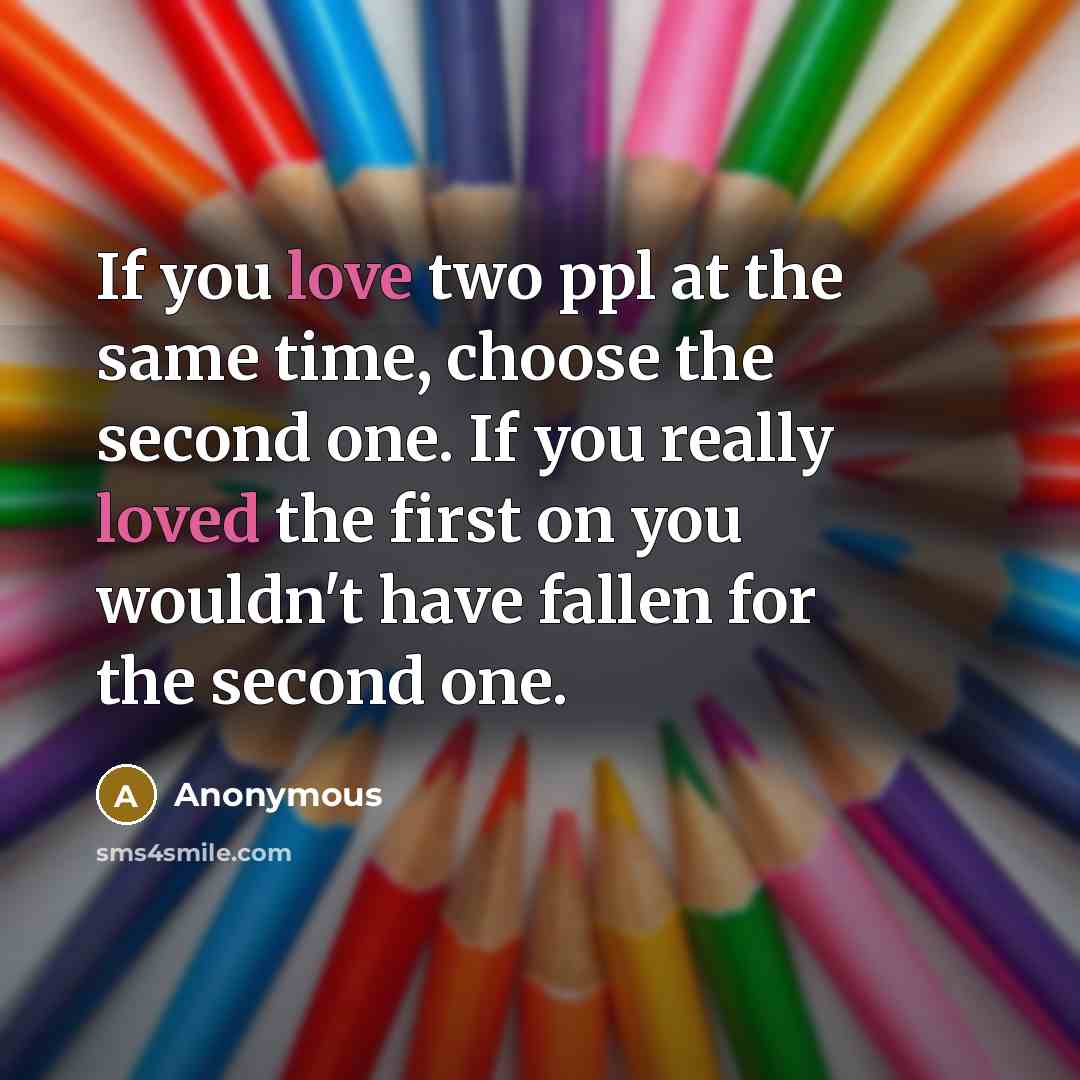 “If you love two ppl at the same time, choose the second one. If you really loved the first on you wouldn't have fallen for the second one.” quote by Anonymous