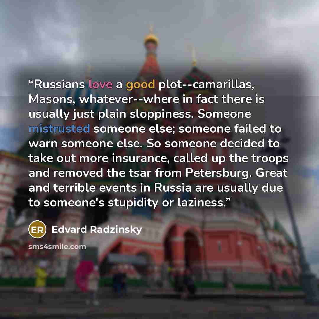“Russians love a good plot--camarillas, Masons, whatever--where in fact there is usually just plain sloppiness. Someone mistrusted someone else; someone failed to warn someone else. So someone decided to take out more insurance, called up the troops and removed the tsar from Petersburg. Great and…” quote by Edvard Radzinsky
