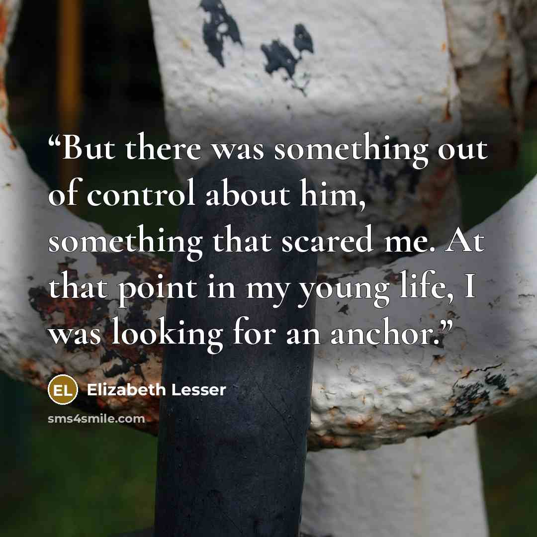 “But there was something out of control about him, something that scared me. At that point in my young life, I was looking for an anchor.” quote by Elizabeth Lesser