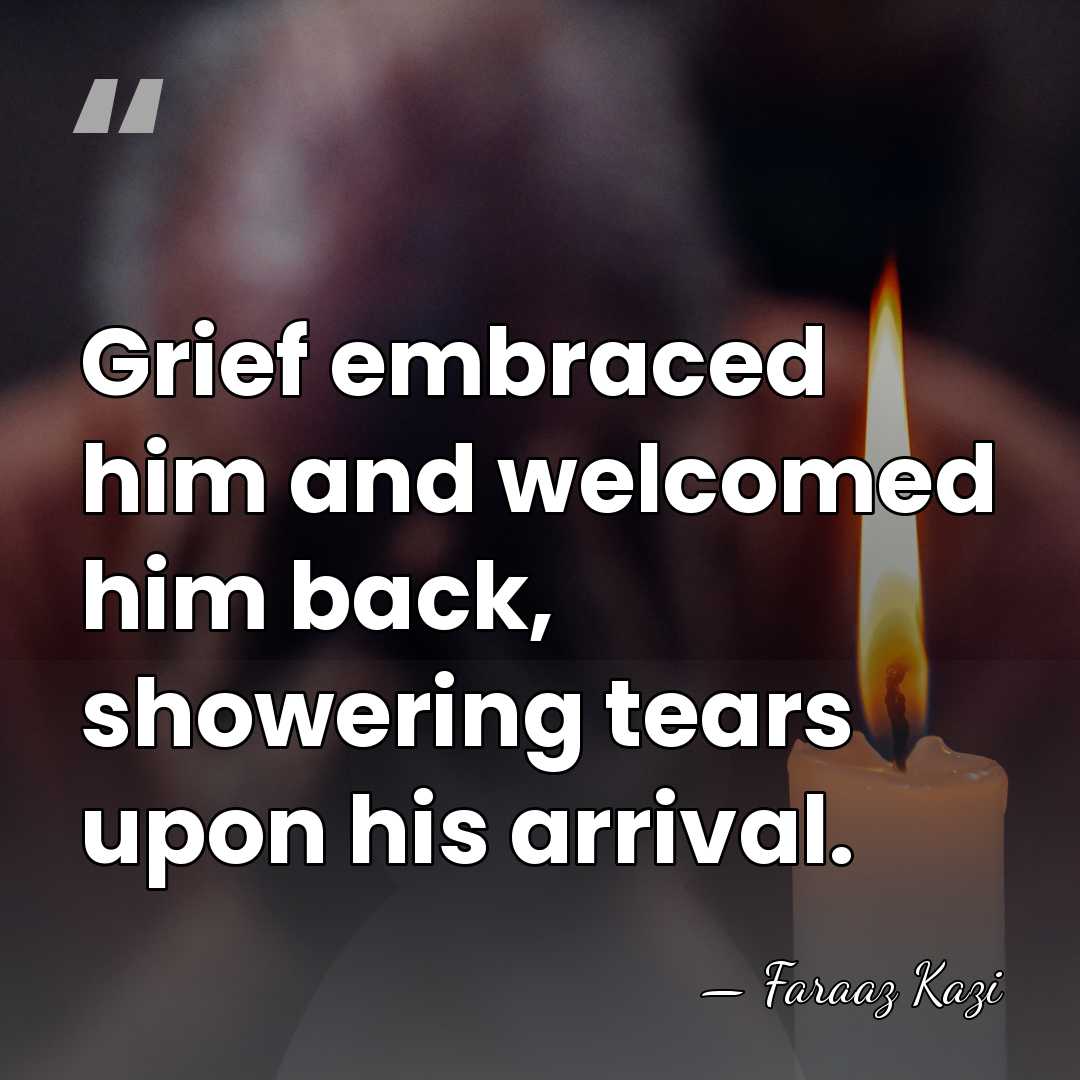 Grief embraced him and welcomed him back, showering tears upon his arrival. - Faraaz Kazi