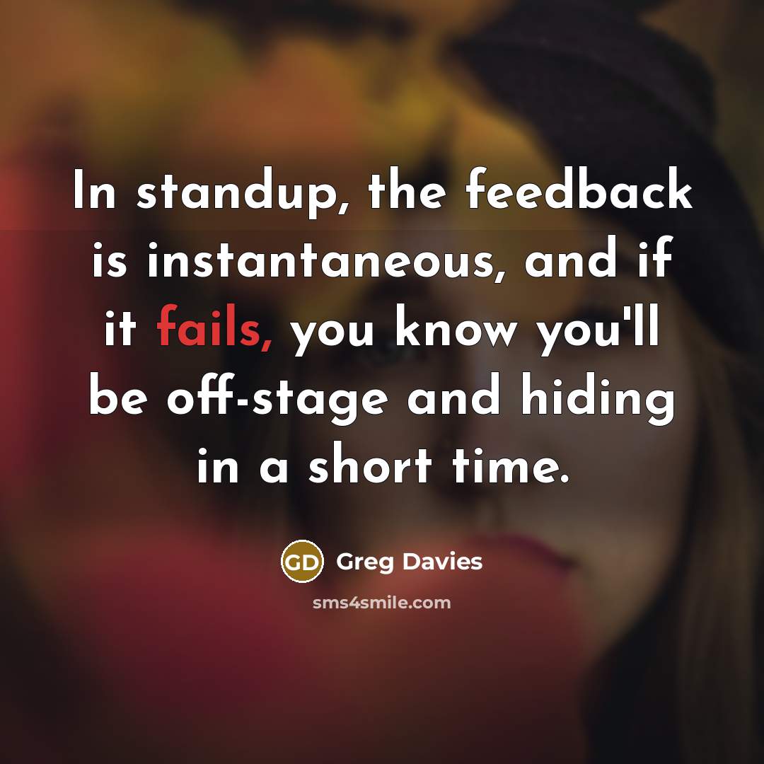 “In standup, the feedback is instantaneous, and if it fails, you know you'll be off-stage and hiding in a short time.” quote by Greg Davies