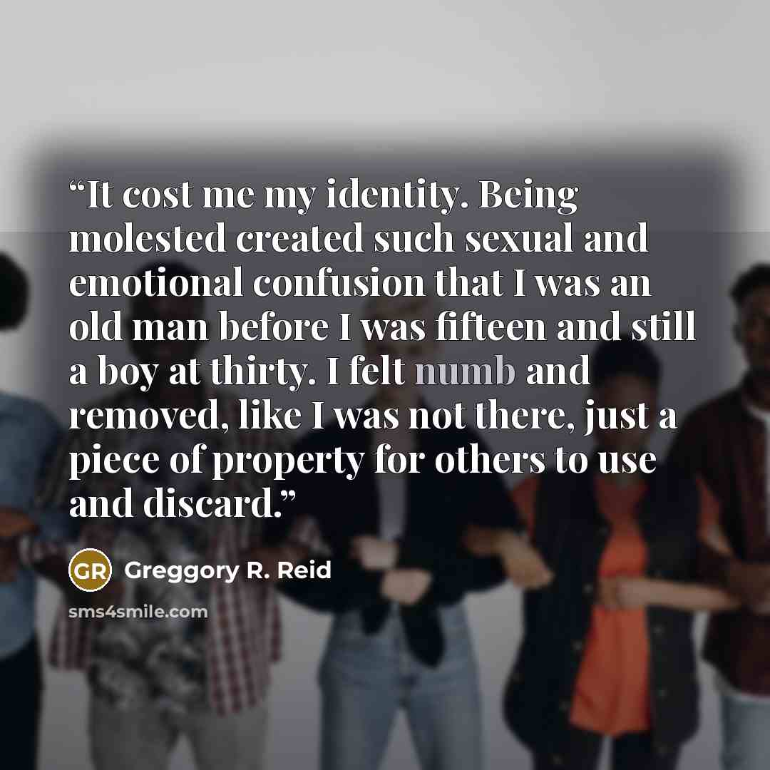 “It cost me my identity. Being molested created such sexual and emotional confusion that I was an old man before I was fifteen and still a boy at thirty. I felt numb and removed, like I was not there, just a piece of property for others to use and discard.” quote by Greggory R. Reid