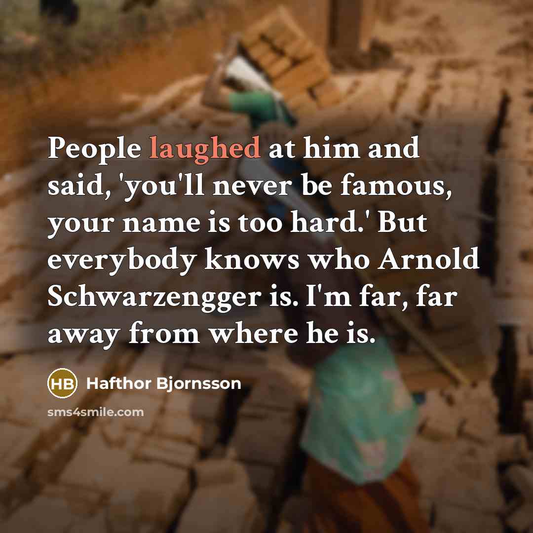 “People laughed at him and said, 'you'll never be famous, your name is too hard.' But everybody knows who Arnold Schwarzengger is. I'm far, far away from where he is.” quote by Hafthor Bjornsson