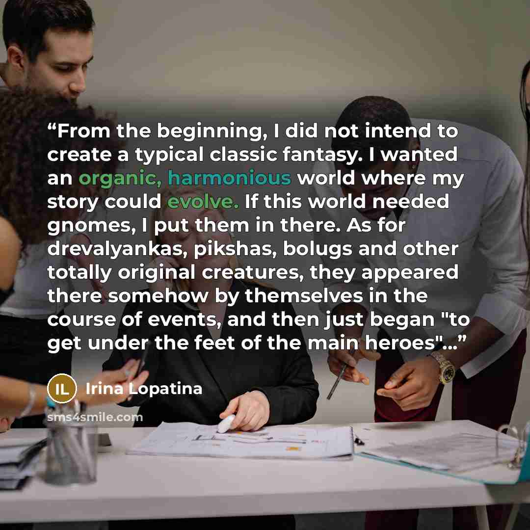 “From the beginning, I did not intend to create a typical classic fantasy. I wanted an organic, harmonious world where my story could evolve. If this world needed gnomes, I put them in there. As for drevalyankas, pikshas, bolugs and other totally original creatures, they appeared there somehow by…” quote by Irina Lopatina