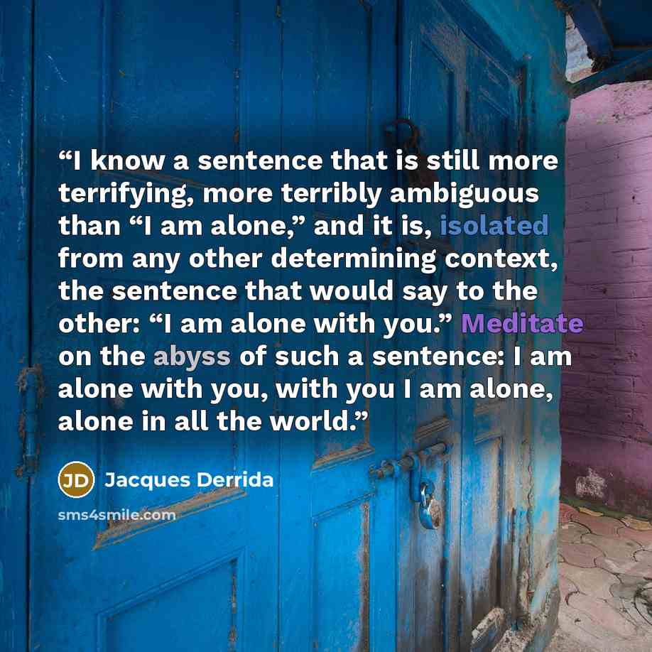 “I know a sentence that is still more terrifying, more terribly ambiguous than “I am alone,” and it is, isolated from any other determining context, the sentence that would say to the other: “I am alone with you.” Meditate on the abyss of such a sentence: I am alone with you, with you I am alone…” quote by Jacques Derrida