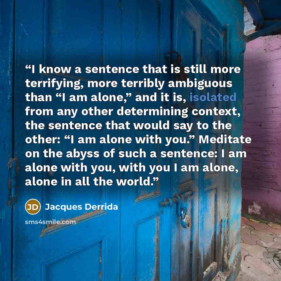 “I know a sentence that is still more terrifying, more terribly ambiguous than “I am alone,” and it is, isolated from any other determining context, the sentence that would say to the other: “I am alone with you.” Meditate on the abyss of such a sentence: I am alone with you, with you I am alone…” quote by Jacques Derrida