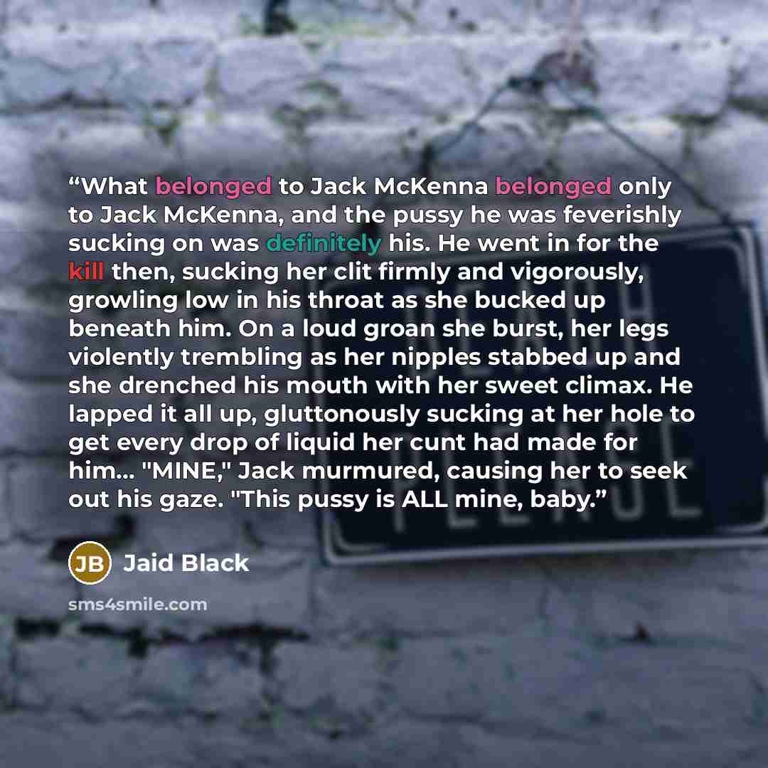 “What belonged to Jack McKenna belonged only to Jack McKenna, and the pussy he was feverishly sucking on was definitely his. He went in for the kill then, sucking her clit firmly and vigorously, growling low in his throat as she bucked up beneath him. On a loud groan she burst, her legs violently…” quote by Jaid Black