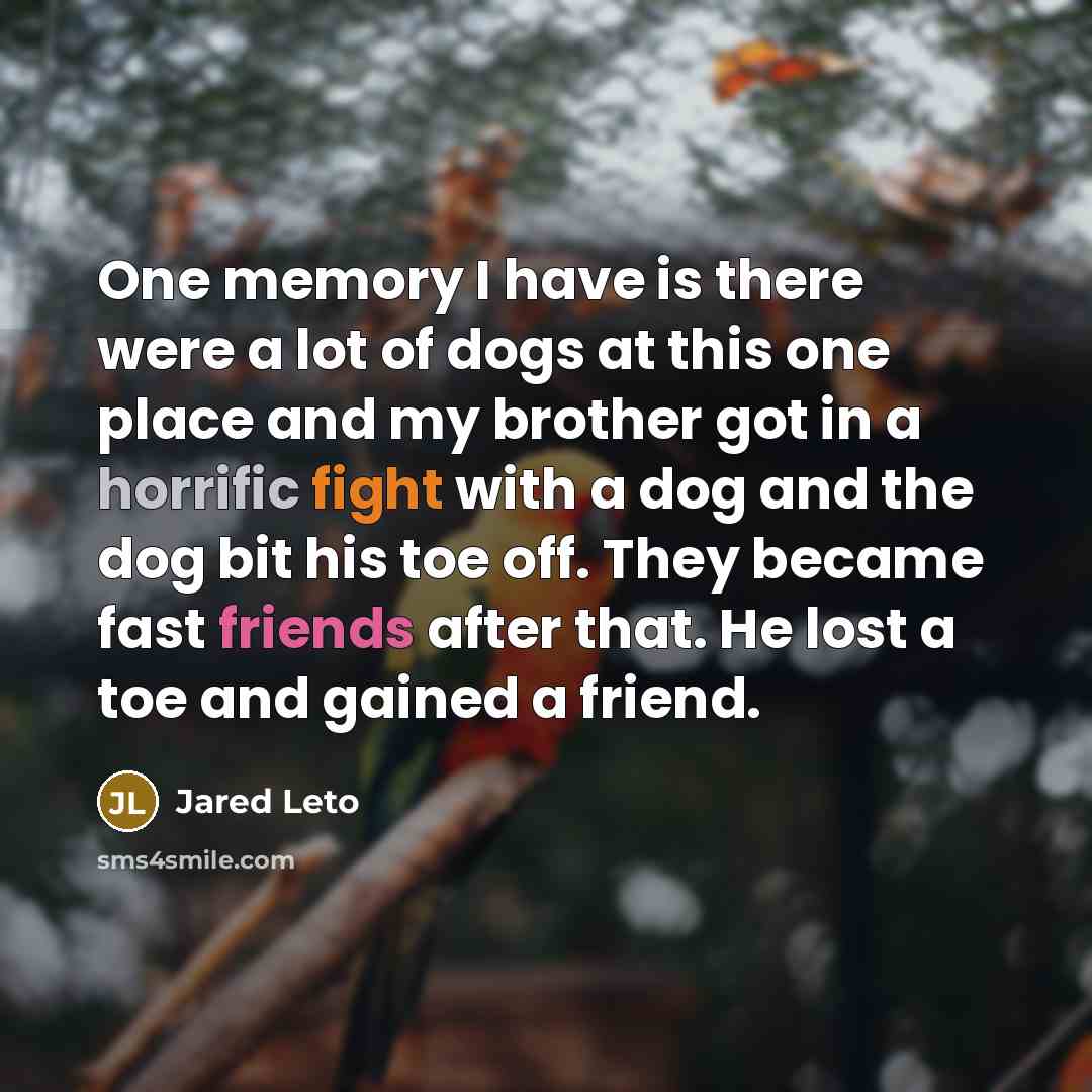 “One memory I have is there were a lot of dogs at this one place and my brother got in a horrific fight with a dog and the dog bit his toe off. They became fast friends after that. He lost a toe and gained a friend.” quote by Jared Leto