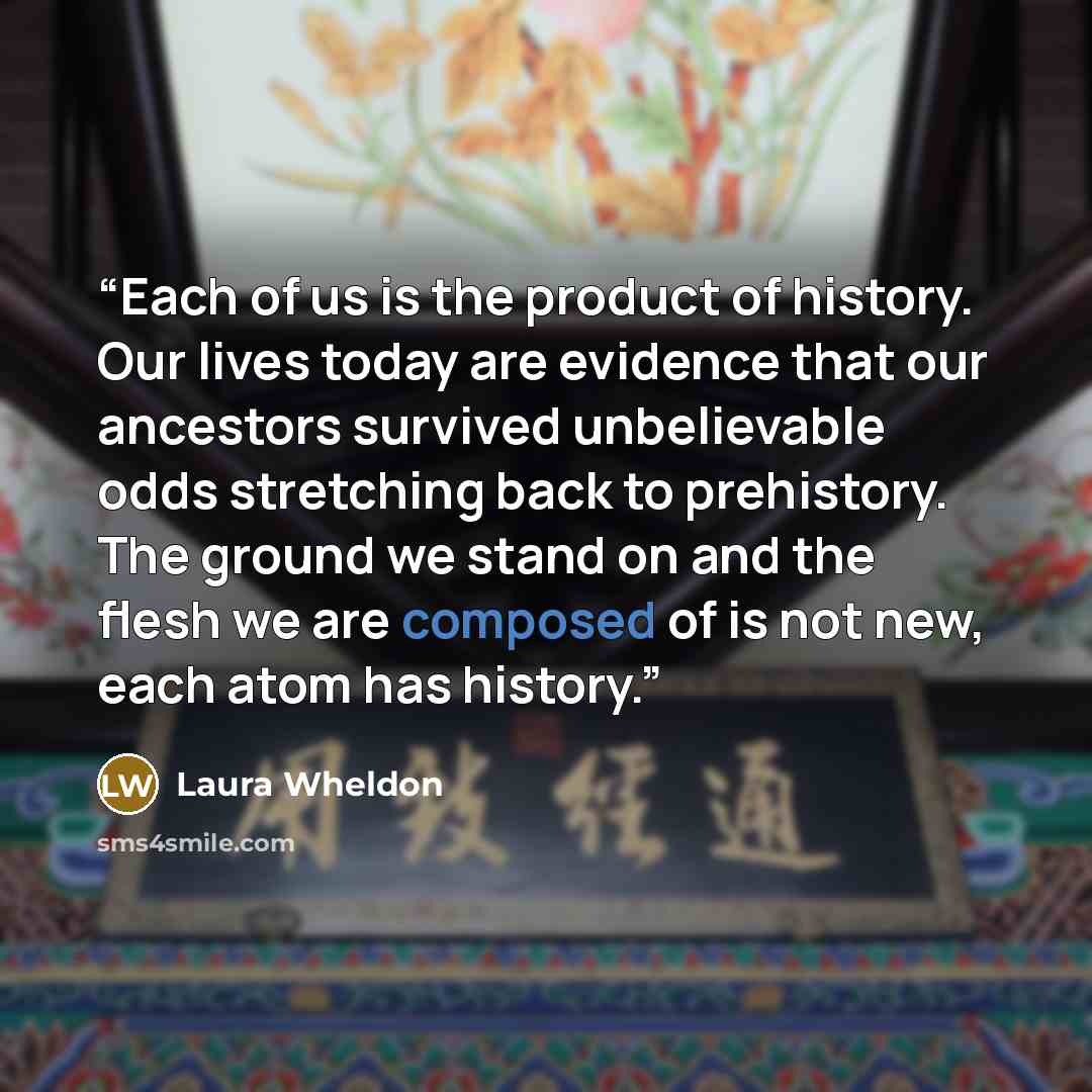 “Each of us is the product of history. Our lives today are evidence that our ancestors survived unbelievable odds stretching back to prehistory. The ground we stand on and the flesh we are composed of is not new, each atom has history.” quote by Laura Wheldon