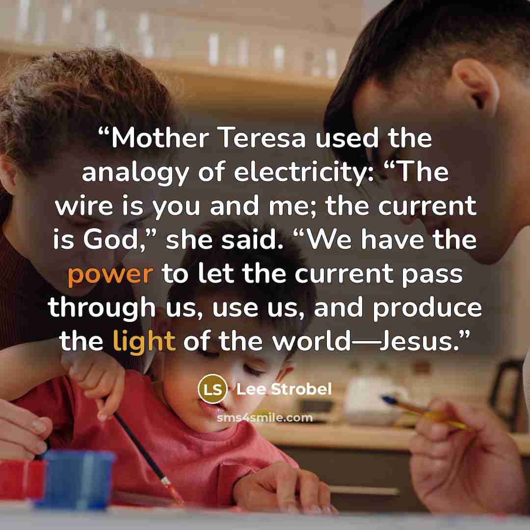 “Mother Teresa used the analogy of electricity: “The wire is you and me; the current is God,” she said. “We have the power to let the current pass through us, use us, and produce the light of the world—Jesus.” quote by Lee Strobel