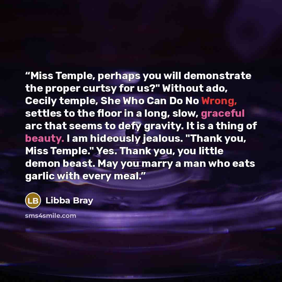 “Miss Temple, perhaps you will demonstrate the proper curtsy for us?" Without ado, Cecily temple, She Who Can Do No Wrong, settles to the floor in a long, slow, graceful arc that seems to defy gravity. It is a thing of beauty. I am hideously jealous. "Thank you, Miss Temple." Yes. Thank you, you…” quote by Libba Bray
