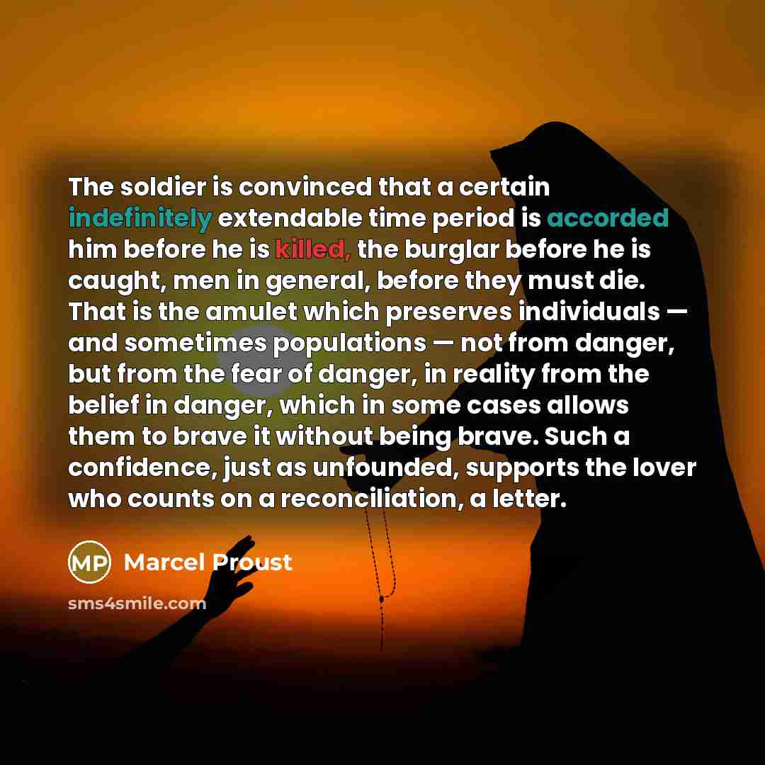 “The soldier is convinced that a certain indefinitely extendable time period is accorded him before he is killed, the burglar before he is caught, men in general, before they must die. That is the amulet which preserves individuals — and sometimes populations — not from danger, but from the fear of…” quote by Marcel Proust