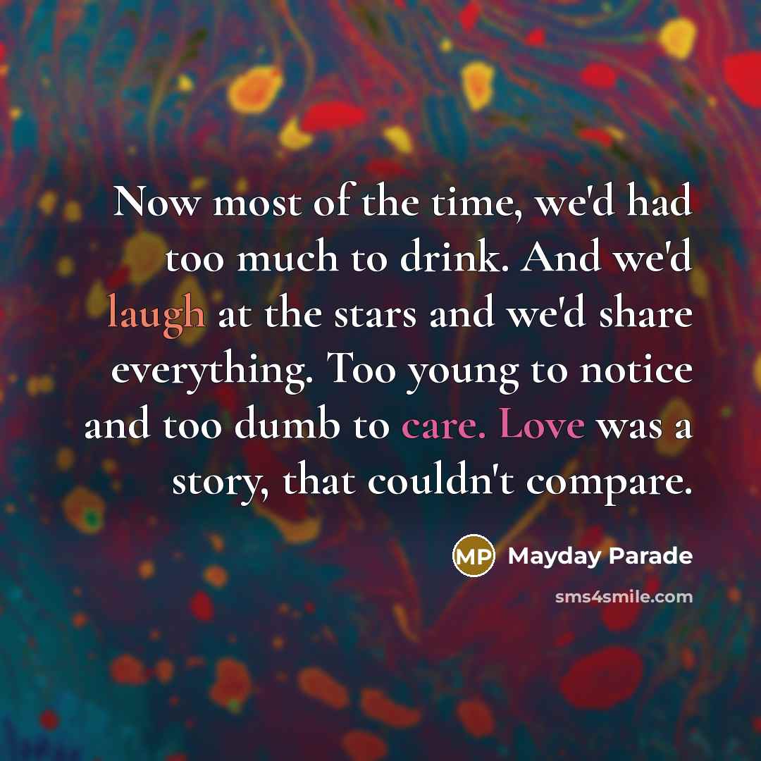 “Now most of the time, we'd had too much to drink. And we'd laugh at the stars and we'd share everything. Too young to notice and too dumb to care. Love was a story, that couldn't compare.” quote by Mayday Parade