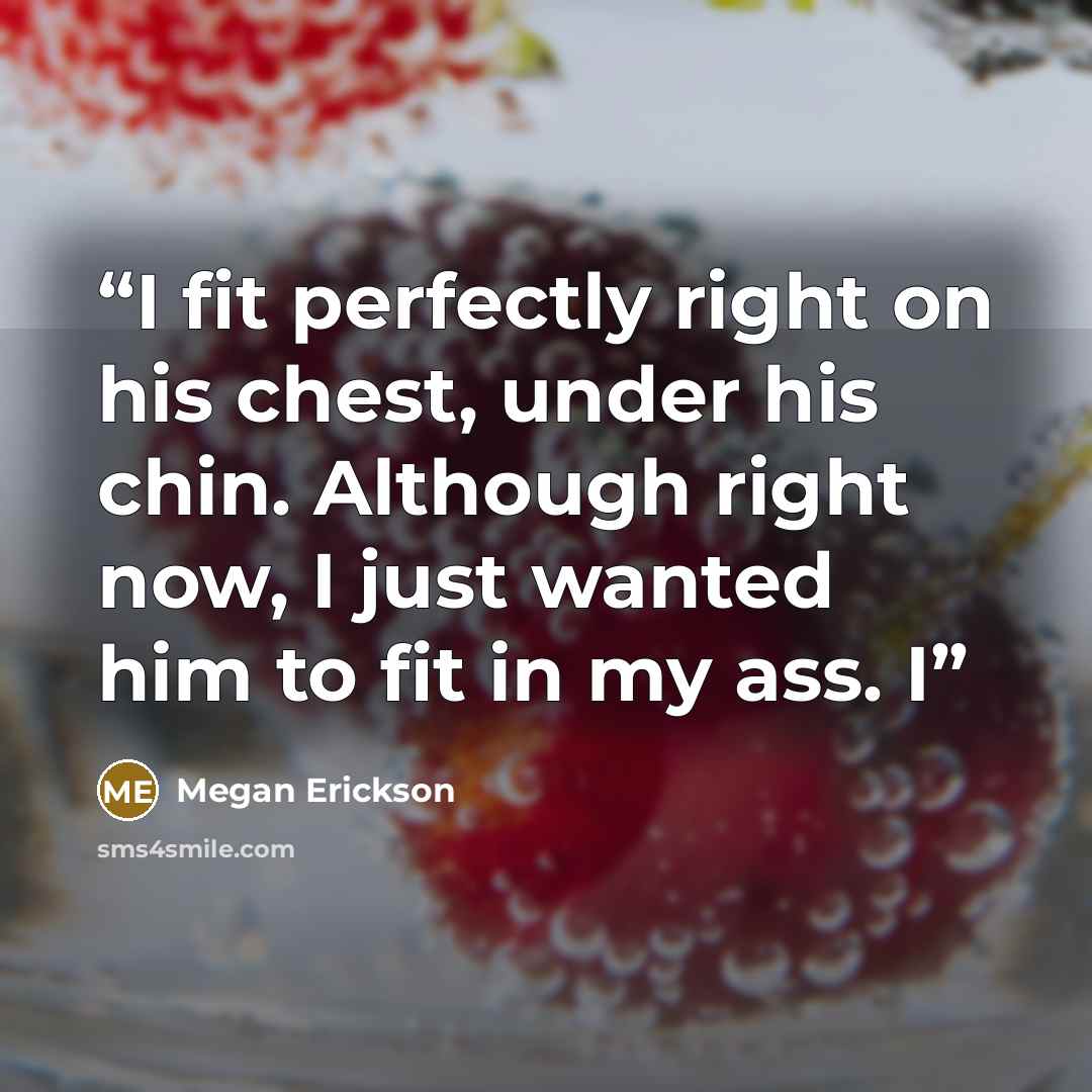 “I fit perfectly right on his chest, under his chin. Although right now, I just wanted him to fit in my ass. I” quote by Megan Erickson