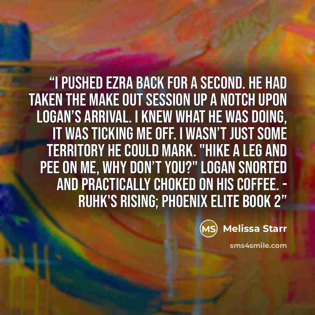 “I pushed Ezra back for a second. He had taken the make out session up a notch upon Logan’s arrival. I knew what he was doing, it was ticking me off. I wasn’t just some territory he could mark. "Hike a leg and pee on me, why don’t you?" Logan snorted and practically choked on his coffee. - RUHK'S…” quote by Melissa Starr