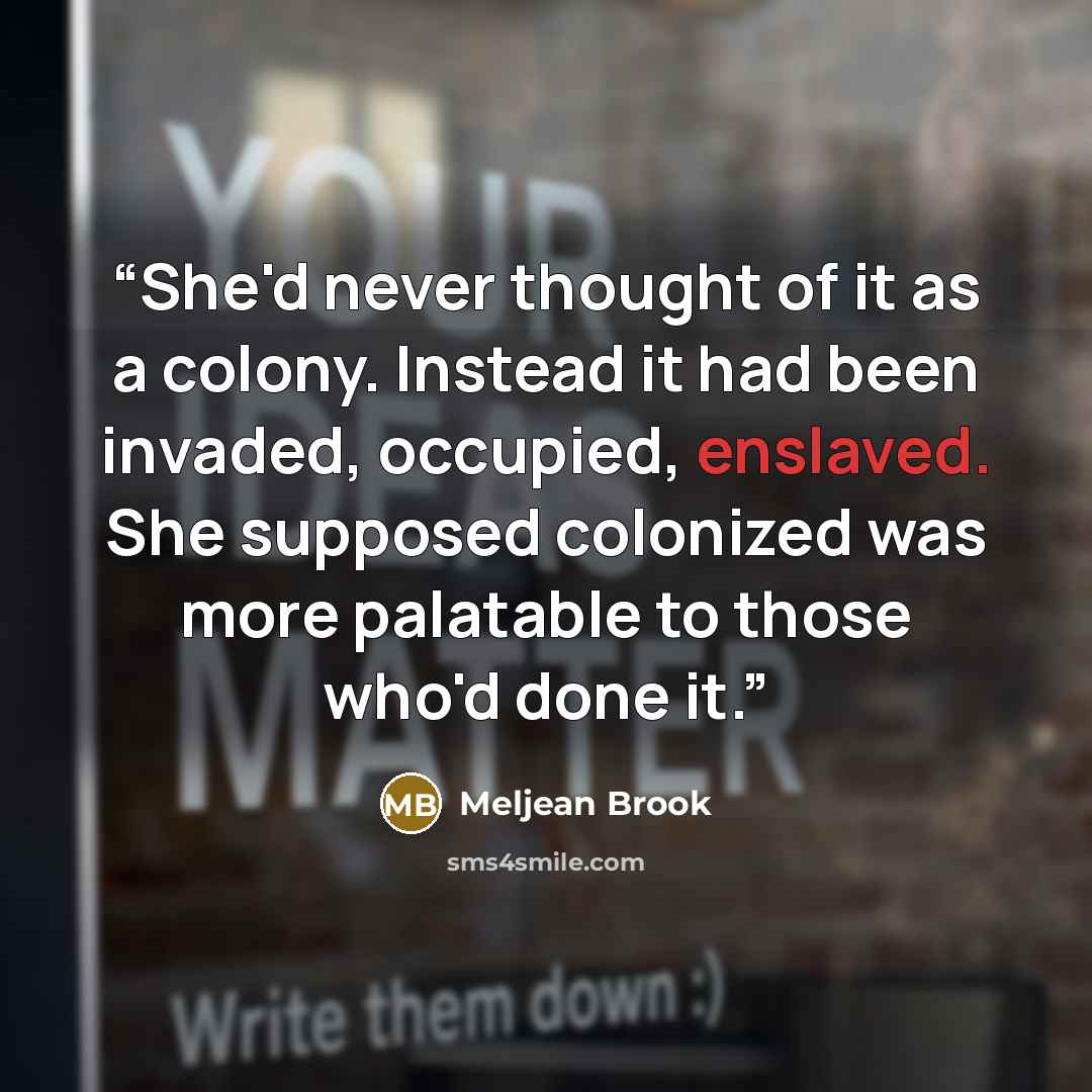 “She'd never thought of it as a colony. Instead it had been invaded, occupied, enslaved. She supposed colonized was more palatable to those who'd done it.” quote by Meljean Brook