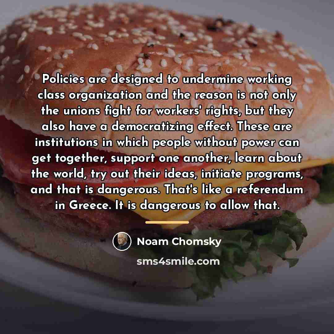 “Policies are designed to undermine working class organization and the…” quote by Noam Chomsky