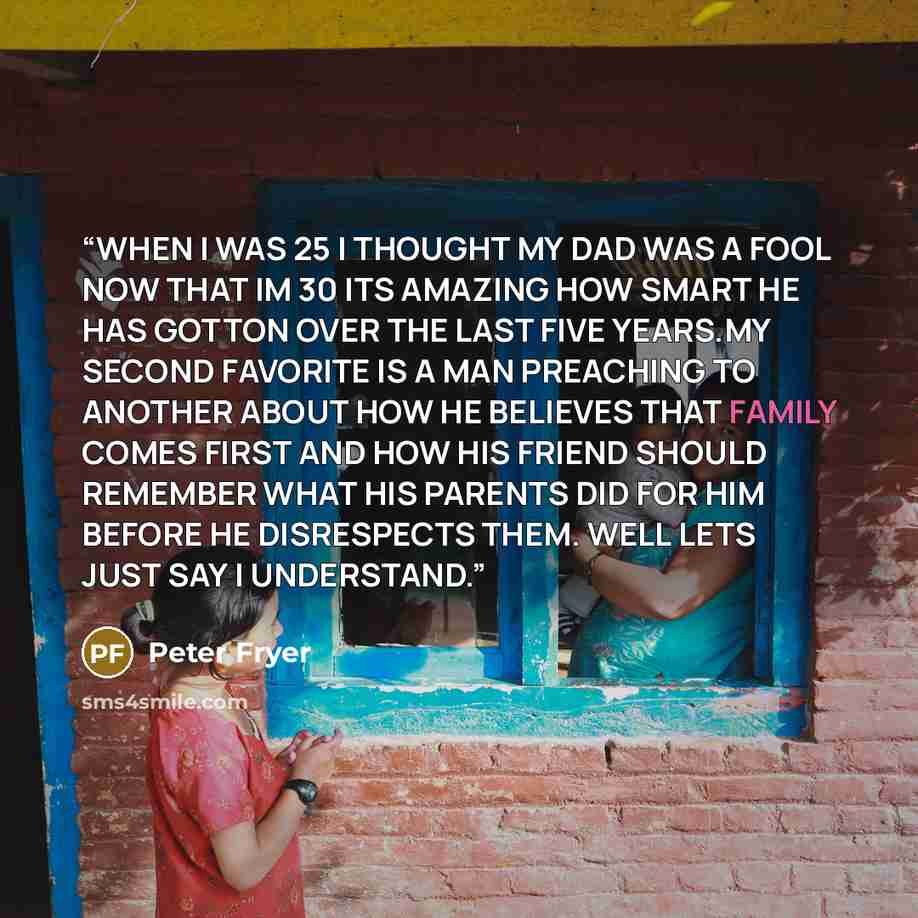 “WHEN I WAS 25 I THOUGHT MY DAD WAS A FOOL NOW THAT IM 30 ITS AMAZING HOW SMART HE HAS GOTTON OVER THE LAST FIVE YEARS.MY SECOND FAVORITE IS A MAN PREACHING TO ANOTHER ABOUT HOW HE BELIEVES THAT FAMILY COMES FIRST AND HOW HIS FRIEND SHOULD REMEMBER WHAT HIS PARENTS DID FOR HIM BEFORE HE DISRESPECTS…” quote by Peter Fryer