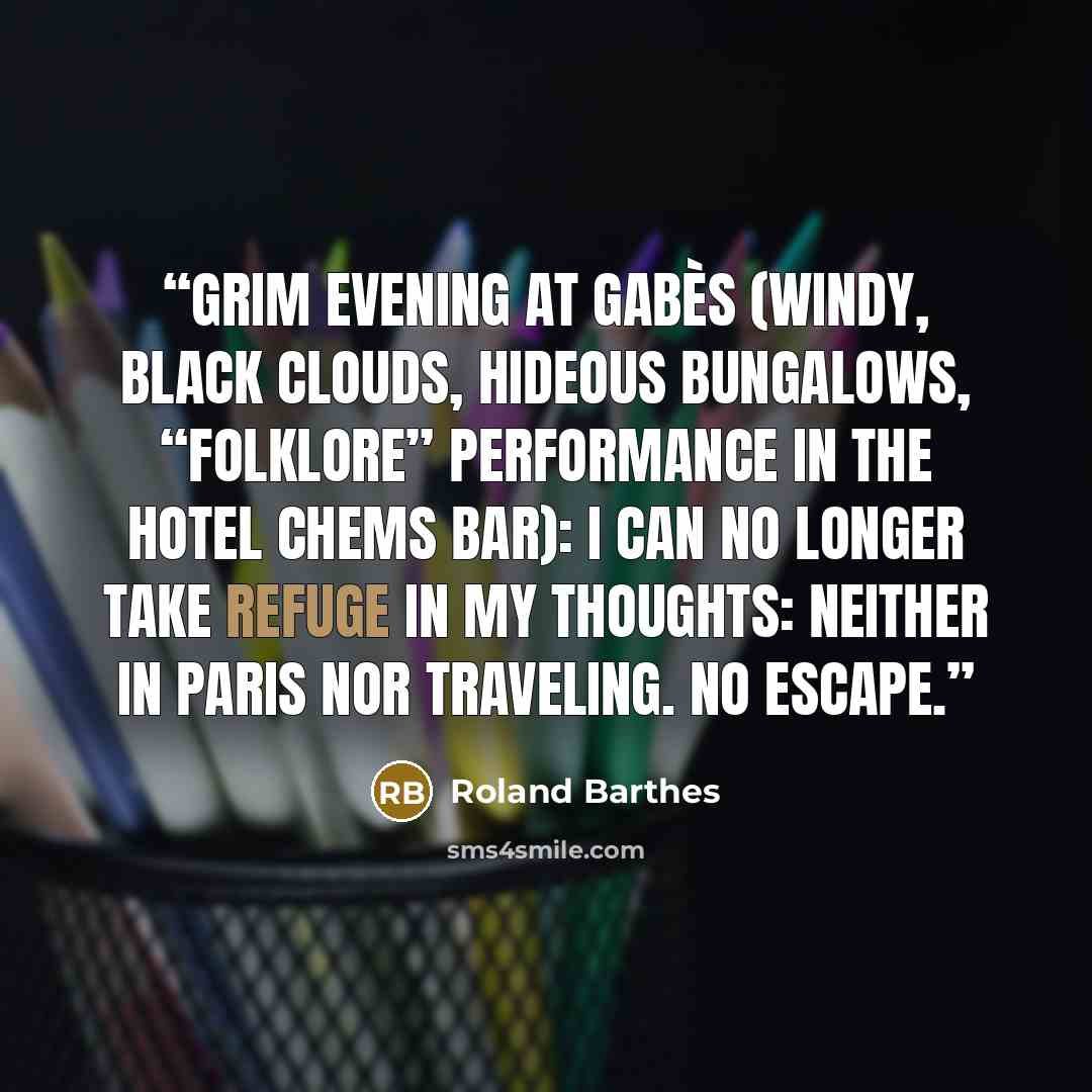 “Grim evening at Gabès (windy, black clouds, hideous bungalows, “folklore” performance in the Hotel Chems bar): I can no longer take refuge in my thoughts: neither in Paris nor traveling. No escape.” quote by Roland Barthes