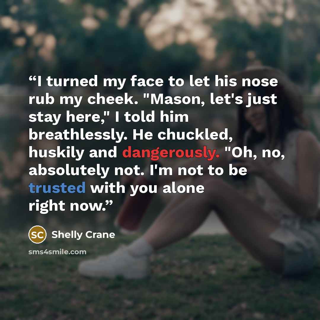 “I turned my face to let his nose rub my cheek. "Mason, let's just stay here," I told him breathlessly. He chuckled, huskily and dangerously. "Oh, no, absolutely not. I'm not to be trusted with you alone right now.” quote by Shelly Crane