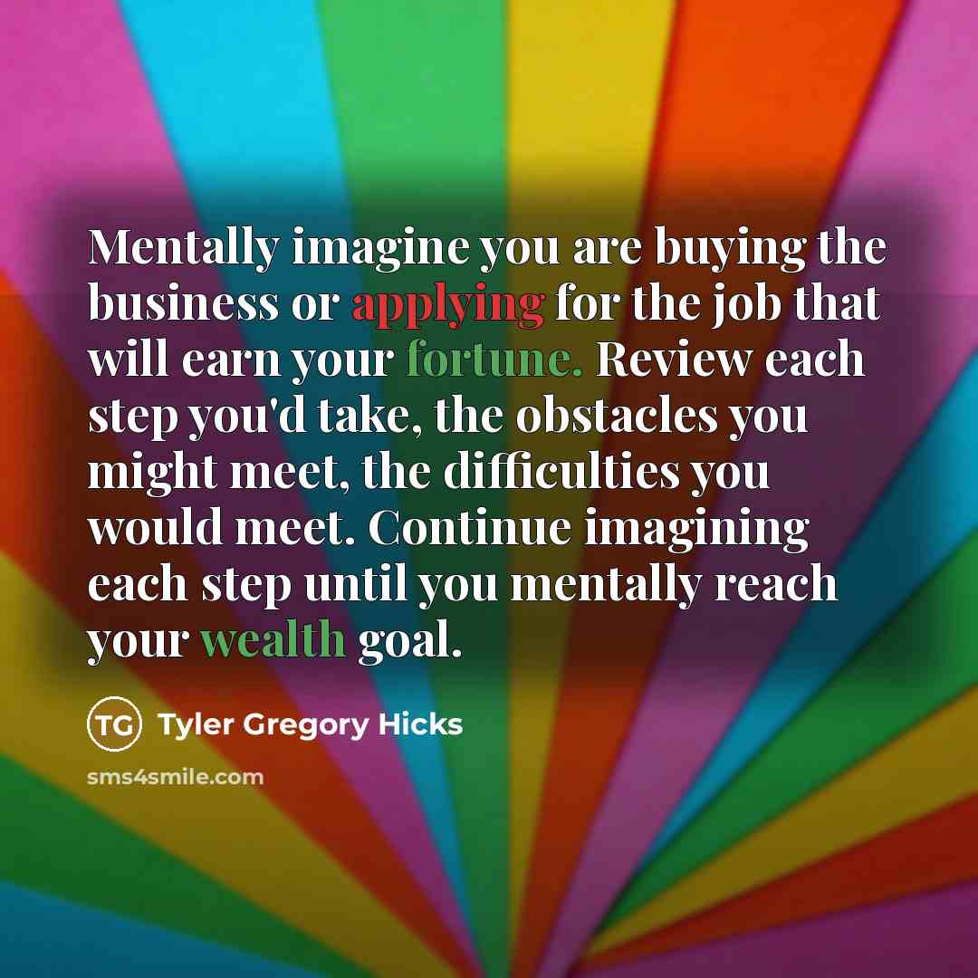 “Mentally imagine you are buying the business or applying for the job that will earn your fortune. Review each step you'd take, the obstacles you might meet, the difficulties you would meet. Continue imagining each step until you mentally reach your wealth goal.” quote by Tyler Gregory Hicks