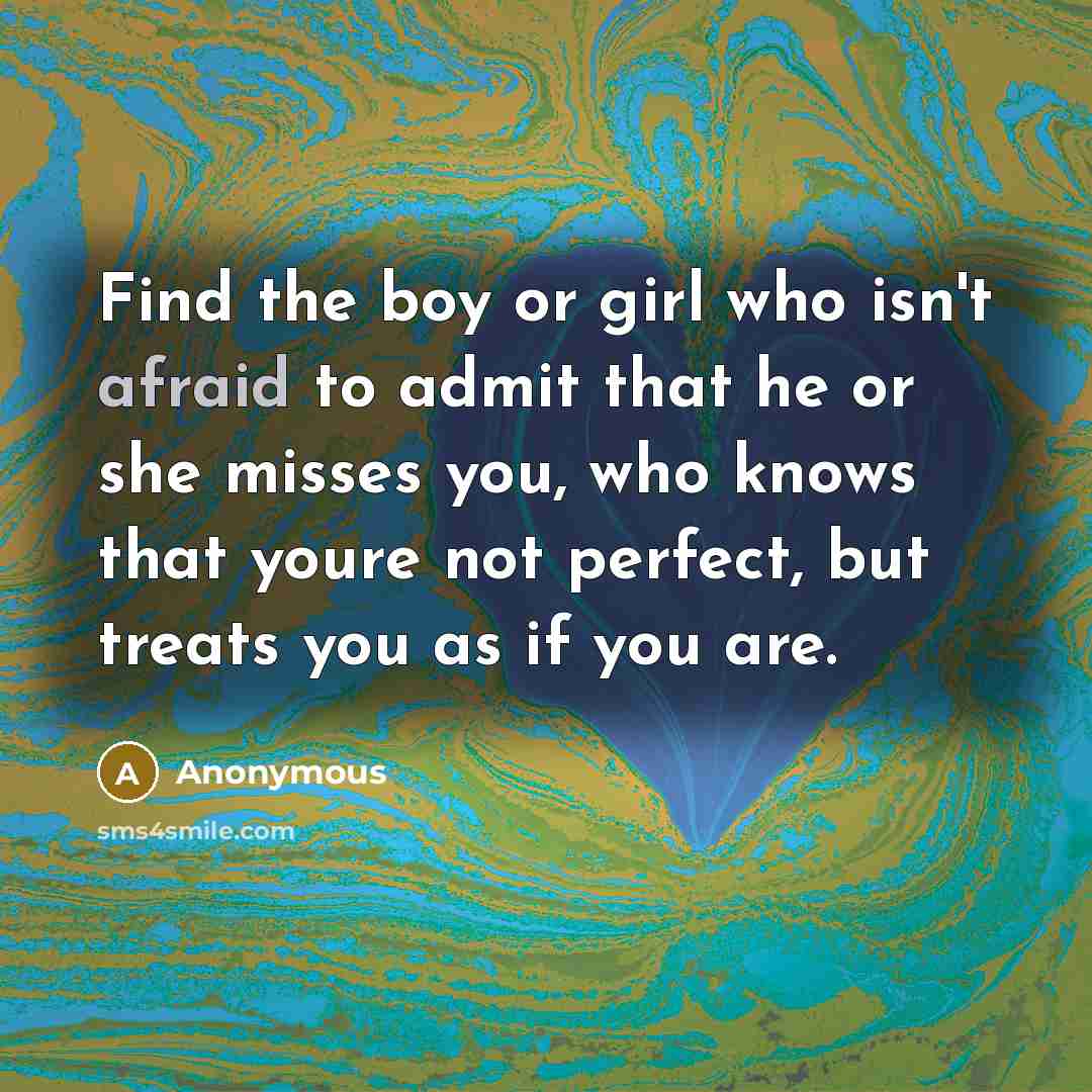 “Find the boy or girl who isn't afraid to admit that he or she misses you, who knows that youre not perfect, but treats you as if you are.” quote by Anonymous