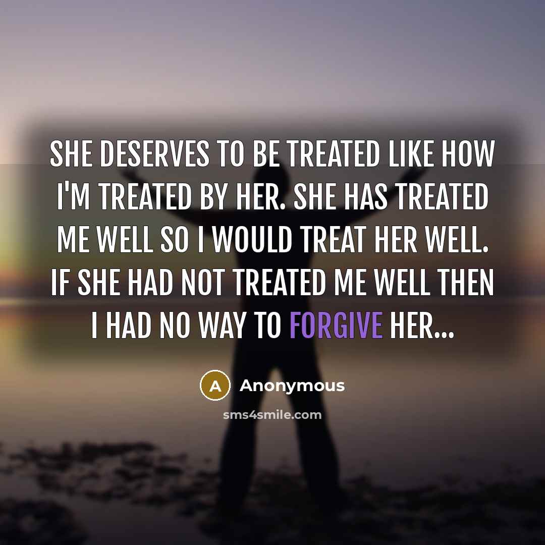 “She deserves to be treated like how I'm treated by her. She has treated me well so I would treat her well. If she had not treated me well then I had no way to forgive her...” quote by Anonymous