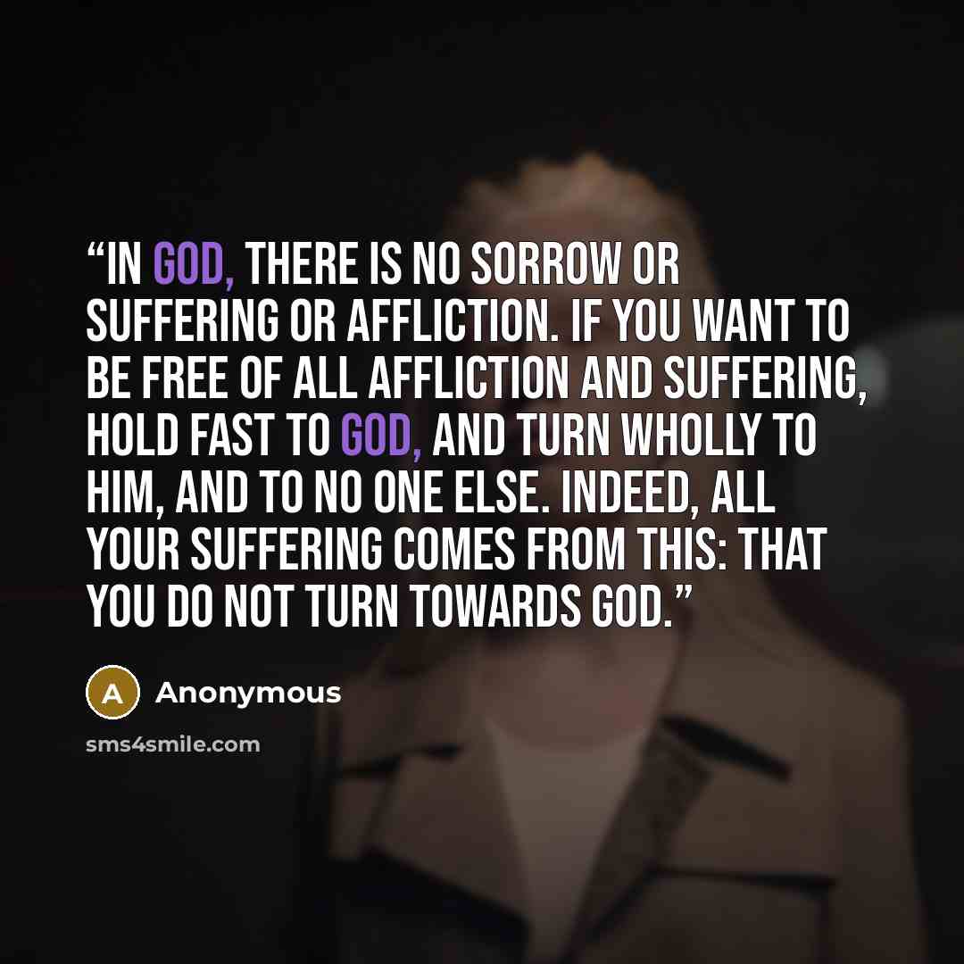 “In God, there is no sorrow or suffering or affliction. If you want to be free of all affliction and suffering, hold fast to God, and turn wholly to Him, and to no one else. Indeed, all your suffering comes from this: that you do not turn towards God.” quote by Anonymous