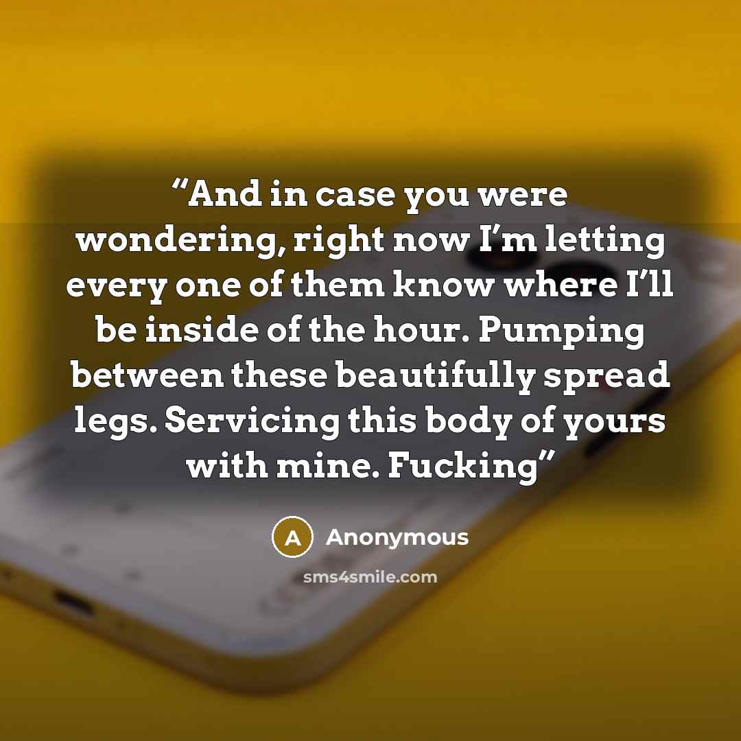 “And in case you were wondering, right now I’m letting every one of them know where I’ll be inside of the hour. Pumping between these beautifully spread legs. Servicing this body of yours with mine. Fucking” quote by Anonymous