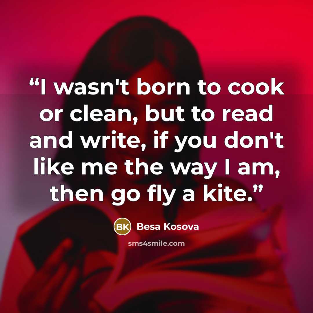 “I wasn't born to cook or clean, but to read and write, if you don't like me the way I am, then go fly a kite.” quote by Besa Kosova