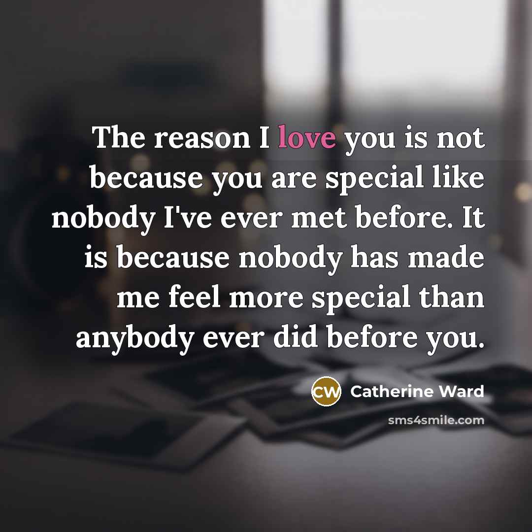 “The reason I love you is not because you are special like nobody I've ever met before. It is because nobody has made me feel more special than anybody ever did before you.” quote by Catherine Ward