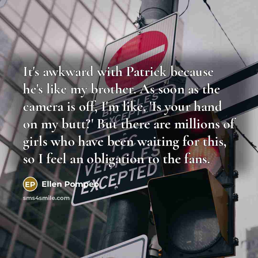 “It's awkward with Patrick because he's like my brother. As soon as the camera is off, I'm like, 'Is your hand on my butt?' But there are millions of girls who have been waiting for this, so I feel an obligation to the fans.” quote by Ellen Pompeo