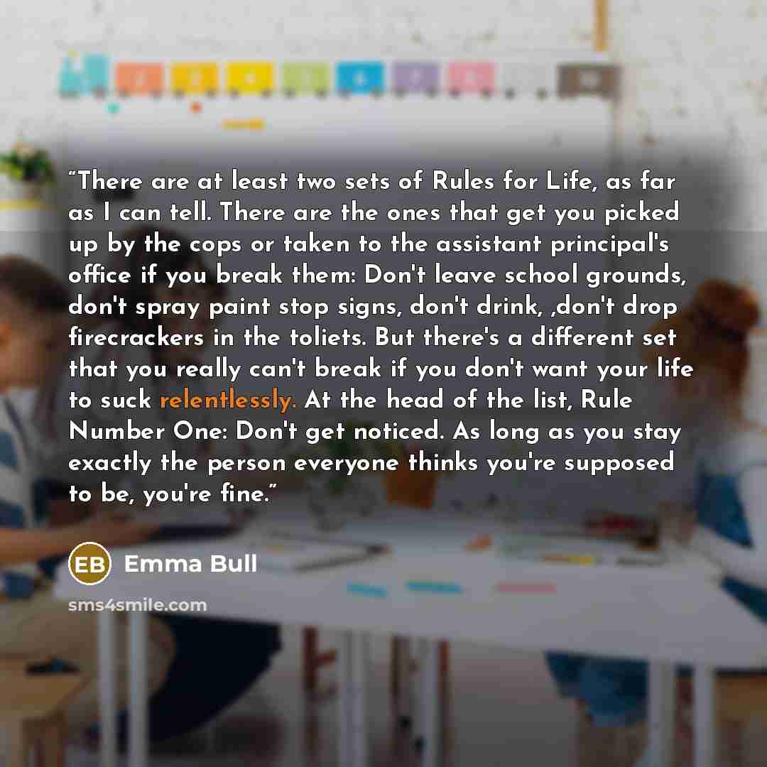 “There are at least two sets of Rules for Life, as far as I can tell. There are the ones that get you picked up by the cops or taken to the assistant principal's office if you break them: Don't leave school grounds, don't spray paint stop signs, don't drink, ,don't drop firecrackers in the toliets…” quote by Emma Bull