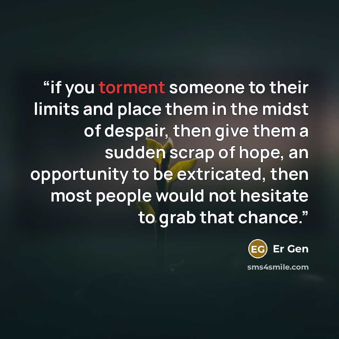“if you torment someone to their limits and place them in the midst of despair, then give them a sudden scrap of hope, an opportunity to be extricated, then most people would not hesitate to grab that chance.” quote by Er Gen