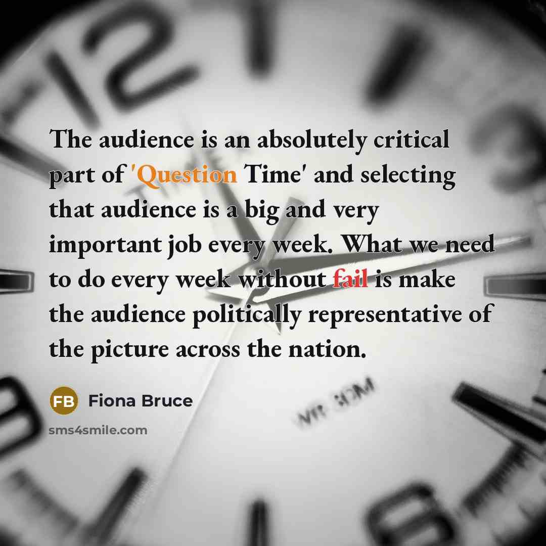 “The audience is an absolutely critical part of 'Question Time' and selecting that audience is a big and very important job every week. What we need to do every week without fail is make the audience politically representative of the picture across the nation.” quote by Fiona Bruce
