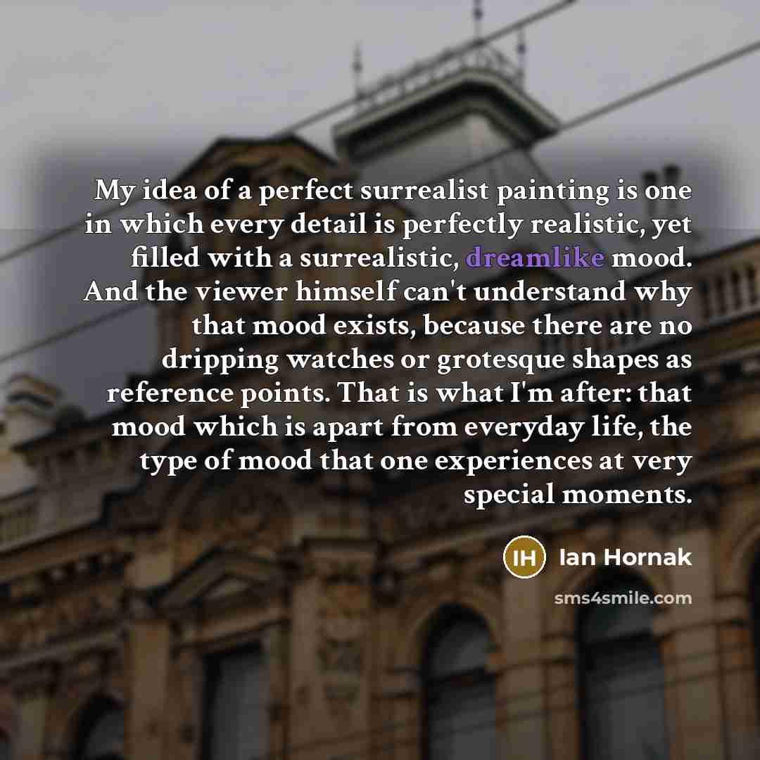 “My idea of a perfect surrealist painting is one in which every detail is perfectly realistic, yet filled with a surrealistic, dreamlike mood. And the viewer himself can't understand why that mood exists, because there are no dripping watches or grotesque shapes as reference points. That is what…” quote by Ian Hornak