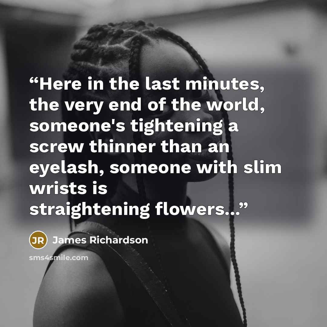 “Here in the last minutes, the very end of the world, someone's tightening a screw thinner than an eyelash, someone with slim wrists is straightening flowers...” quote by James Richardson