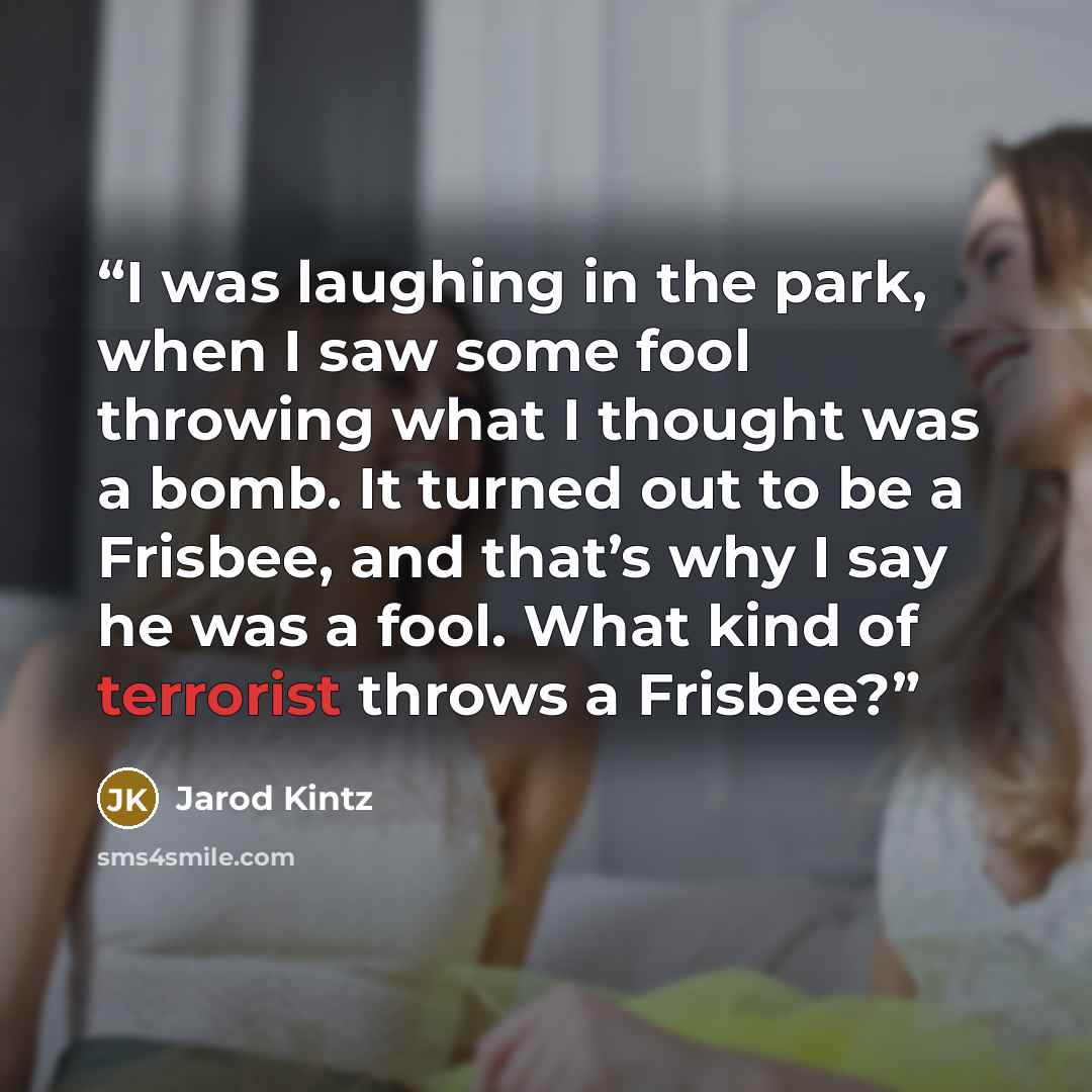 “I was laughing in the park, when I saw some fool throwing what I thought was a bomb. It turned out to be a Frisbee, and that’s why I say he was a fool. What kind of terrorist throws a Frisbee?” quote by Jarod Kintz