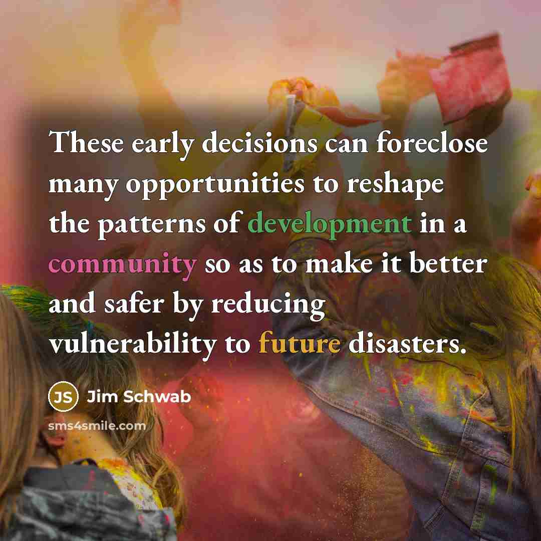 “These early decisions can foreclose many opportunities to reshape the patterns of development in a community so as to make it better and safer by reducing vulnerability to future disasters.” quote by Jim Schwab