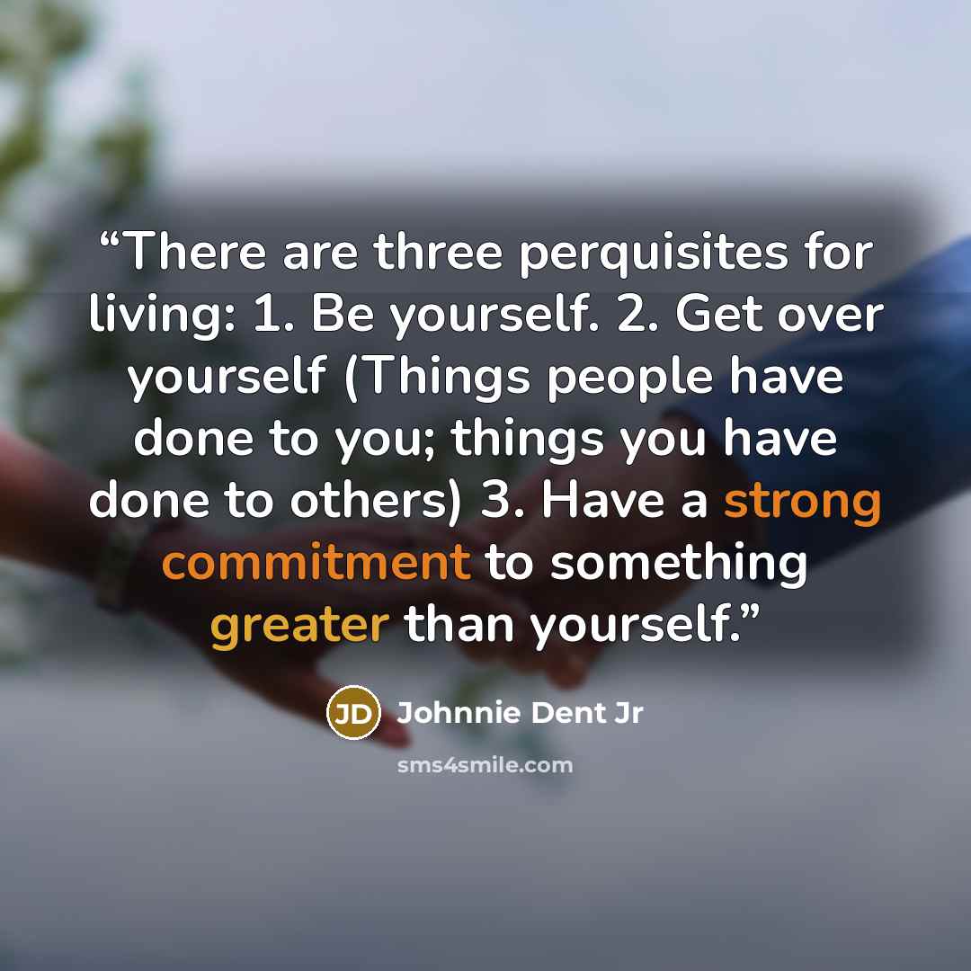 “There are three perquisites for living: 1. Be yourself. 2. Get over yourself (Things people have done to you; things you have done to others) 3. Have a strong commitment to something greater than yourself.” quote by Johnnie Dent Jr