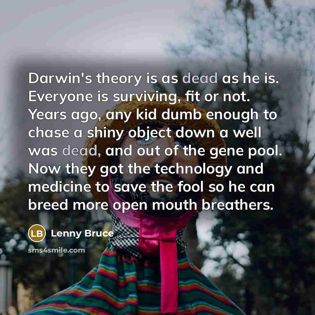 “Darwin's theory is as dead as he is. Everyone is surviving, fit or not. Years ago, any kid dumb enough to chase a shiny object down a well was dead, and out of the gene pool. Now they got the technology and medicine to save the fool so he can breed more open mouth breathers.” quote by Lenny Bruce