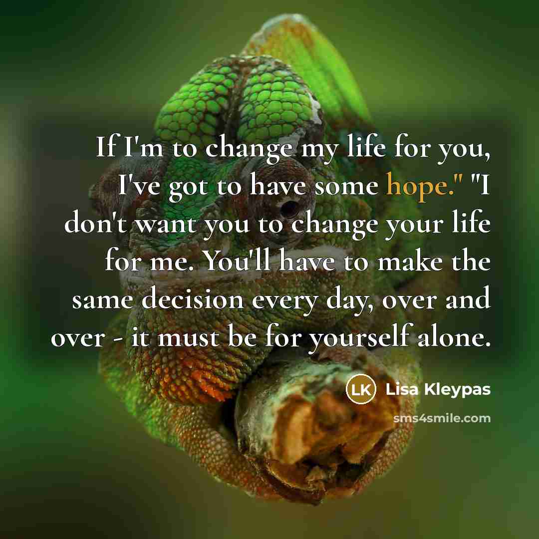 “If I'm to change my life for you, I've got to have some hope." "I don't want you to change your life for me. You'll have to make the same decision every day, over and over - it must be for yourself alone.” quote by Lisa Kleypas