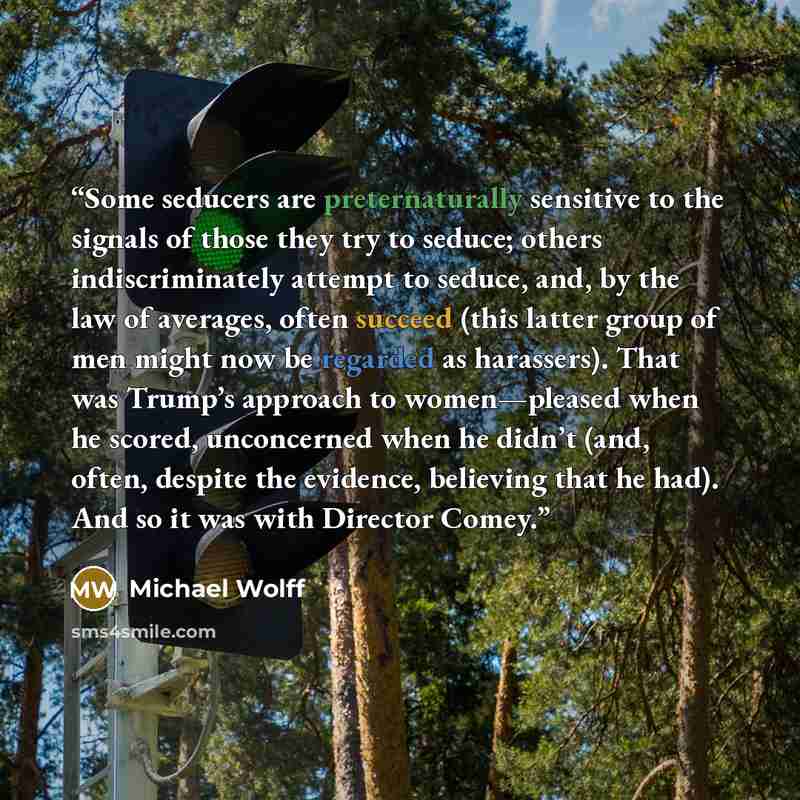 “Some seducers are preternaturally sensitive to the signals of those they try to seduce; others indiscriminately attempt to seduce, and, by the law of averages, often succeed (this latter group of men might now be regarded as harassers). That was Trump’s approach to women—pleased when he scored…” quote by Michael Wolff