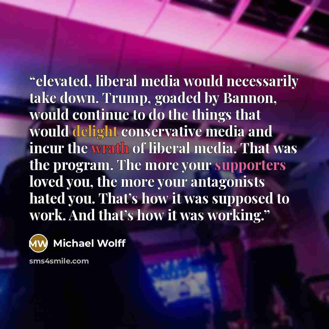 “elevated, liberal media would necessarily take down. Trump, goaded by Bannon, would continue to do the things that would delight conservative media and incur the wrath of liberal media. That was the program. The more your supporters loved you, the more your antagonists hated you. That’s how it was…” quote by Michael Wolff