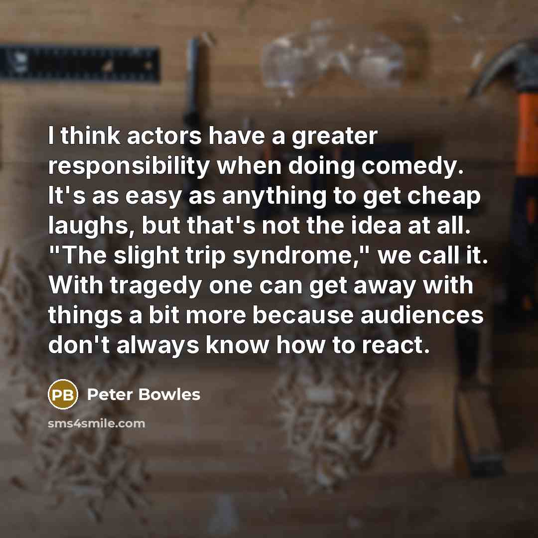“I think actors have a greater responsibility when doing comedy. It's as easy as anything to get cheap laughs, but that's not the idea at all. "The slight trip syndrome," we call it. With tragedy one can get away with things a bit more because audiences don't always know how to react.” quote by Peter Bowles