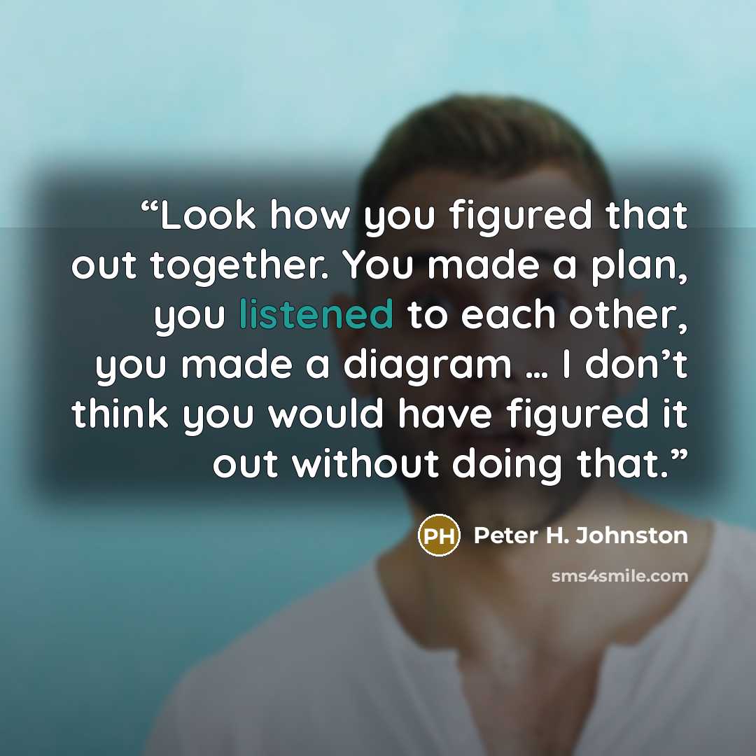 “Look how you figured that out together. You made a plan, you listened to each other, you made a diagram … I don’t think you would have figured it out without doing that.” quote by Peter H. Johnston